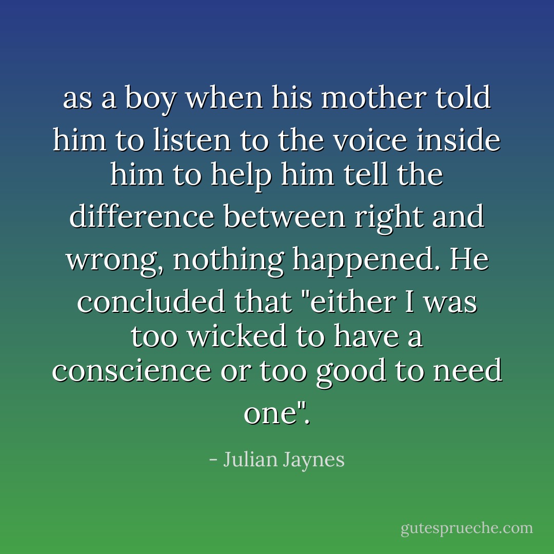 as a boy when his mother told him to listen to the voice inside him to help him tell the difference between right and wrong, nothing happened. He concluded that "either I was too wicked to have a conscience or too good to need one". - Julian Jaynes