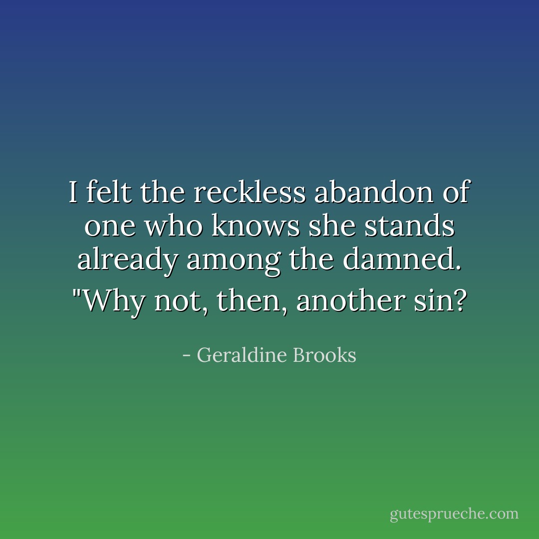 I felt the reckless abandon of one who knows she stands already among the damned. "Why not, then, another sin? - Geraldine Brooks