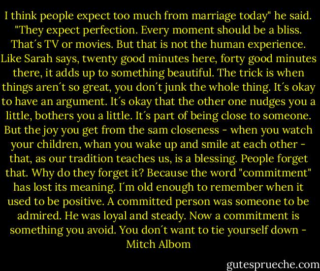 I think people expect too much from marriage today" he said. "They expect perfection. Every moment should be a bliss. That´s TV or movies. But that is not the human experience. Like Sarah says, twenty good minutes here, forty good minutes there, it adds up to something beautiful. The trick is when things aren´t so great, you don´t junk the whole thing. It´s okay to have an argument. It´s okay that the other one nudges you a little, bothers you a little. It´s part of being close to someone. But the joy you get from the sam closeness - when you watch your children, whan you wake up and smile at each other - that, as our tradition teaches us, is a blessing. People forget that. Why do they forget it? Because the word "commitment" has lost its meaning. I´m old enough to remember when it used to be positive. A committed person was someone to be admired. He was loyal and steady. Now a commitment is something you avoid. You don´t want to tie yourself down - Mitch Albom