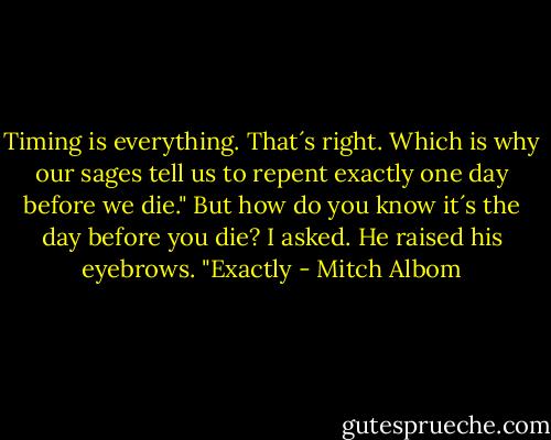 Timing is everything. That´s right. Which is why our sages tell us to repent exactly one day before we die." But how do you know it´s the day before you die? I asked. He raised his eyebrows. "Exactly - Mitch Albom