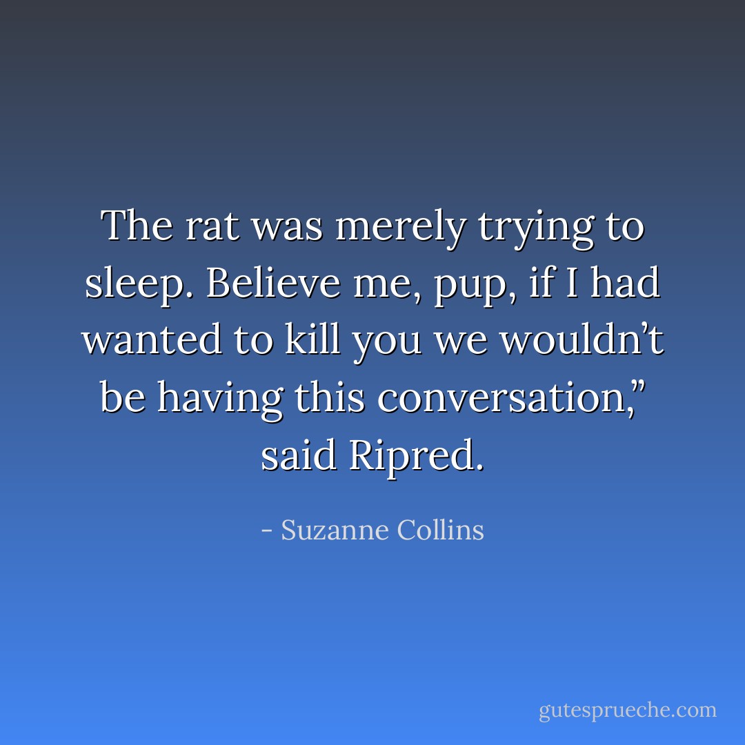 The rat was merely trying to sleep. Believe me, pup, if I had wanted to kill you we wouldn’t be having this conversation,” said Ripred. - Suzanne Collins