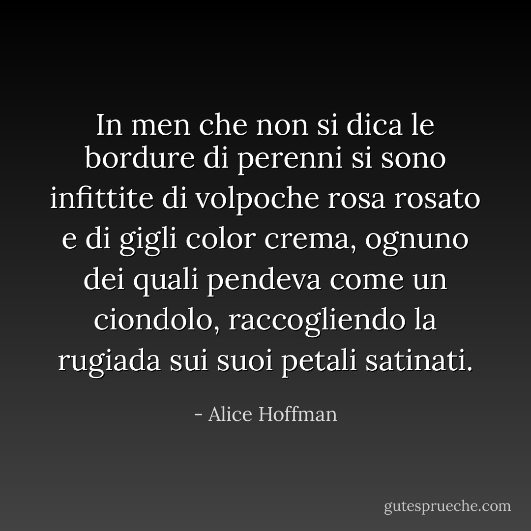 In men che non si dica le bordure di perenni si sono infittite di volpoche rosa rosato e di gigli color crema, ognuno dei quali pendeva come un ciondolo, raccogliendo la rugiada sui suoi petali satinati. - Alice Hoffman