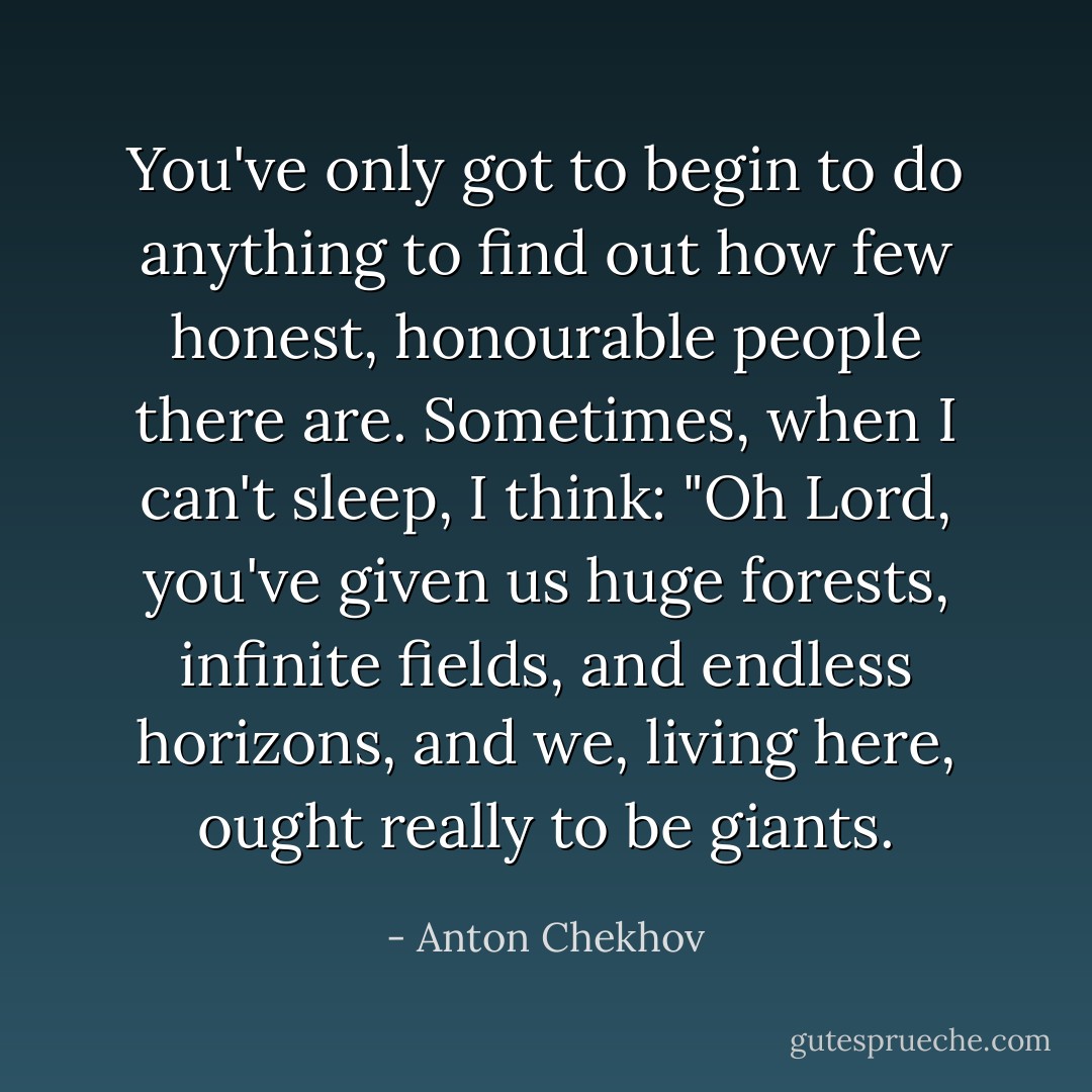 You've only got to begin to do anything to find out how few honest, honourable people there are. Sometimes, when I can't sleep, I think: "Oh Lord, you've given us huge forests, infinite fields, and endless horizons, and we, living here, ought really to be giants. - Anton Chekhov