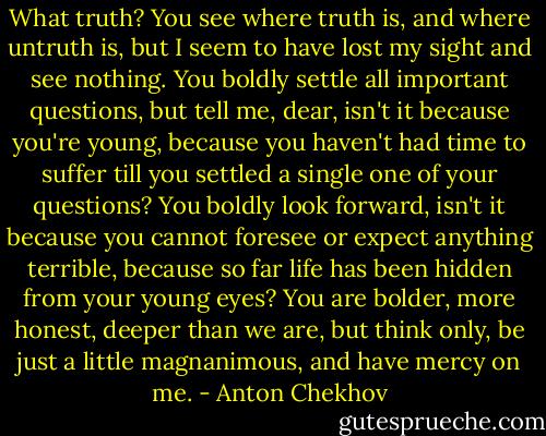 What truth? You see where truth is, and where untruth is, but I seem to have lost my sight and see nothing. You boldly settle all important questions, but tell me, dear, isn't it because you're young, because you haven't had time to suffer till you settled a single one of your questions? You boldly look forward, isn't it because you cannot foresee or expect anything terrible, because so far life has been hidden from your young eyes? You are bolder, more honest, deeper than we are, but think only, be just a little magnanimous, and have mercy on me. - Anton Chekhov