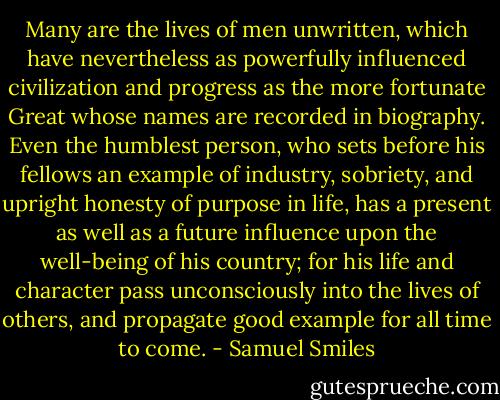 Many are the lives of men unwritten, which have nevertheless as powerfully influenced civilization and progress as the more fortunate Great whose names are recorded in biography. Even the humblest person, who sets before his fellows an example of industry, sobriety, and upright honesty of purpose in life, has a present as well as a future influence upon the well-being of his country; for his life and character pass unconsciously into the lives of others, and propagate good example for all time to come. - Samuel Smiles