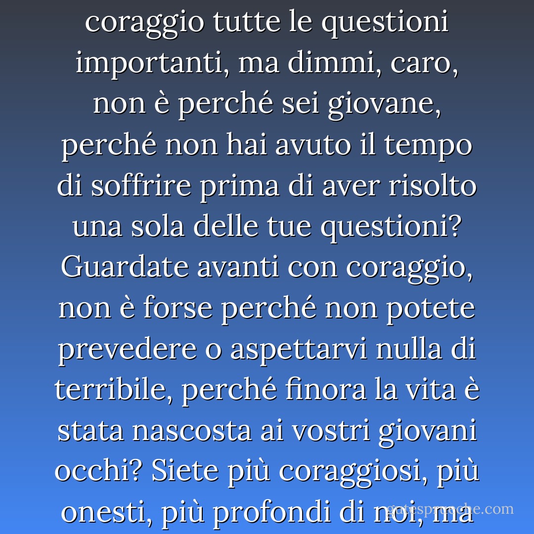 Quale verità? Tu vedi dov'è la verità e dov'è la falsità, ma io sembro aver perso la vista e non vedo nulla. Tu risolvi con coraggio tutte le questioni importanti, ma dimmi, caro, non è perché sei giovane, perché non hai avuto il tempo di soffrire prima di aver risolto una sola delle tue questioni? Guardate avanti con coraggio, non è forse perché non potete prevedere o aspettarvi nulla di terribile, perché finora la vita è stata nascosta ai vostri giovani occhi? Siete più coraggiosi, più onesti, più profondi di noi, ma pensate solo, siate un po' magnanimi, e abbiate pietà di me. - Anton Chekhov