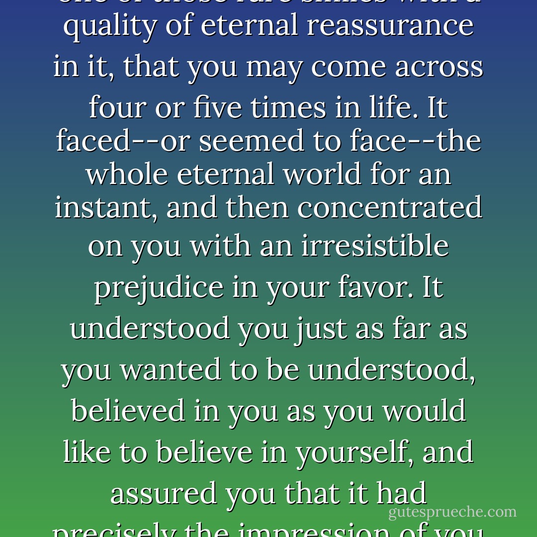 He smiled understandingly-much more than understandingly. It was one of those rare smiles with a quality of eternal reassurance in it, that you may come across four or five times in life. It faced--or seemed to face--the whole eternal world for an instant, and then concentrated on you with an irresistible prejudice in your favor. It understood you just as far as you wanted to be understood, believed in you as you would like to believe in yourself, and assured you that it had precisely the impression of you that, at your best, you hoped to convey. - F. Scott Fitzgerald