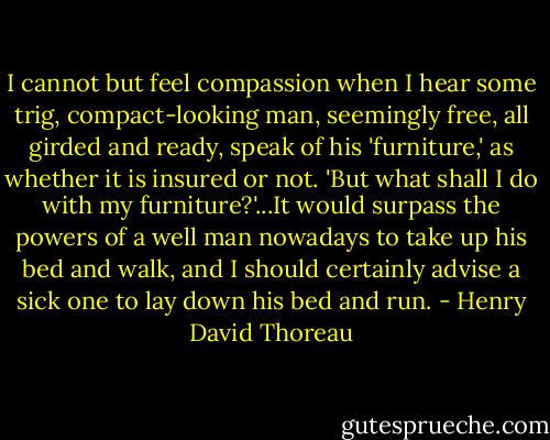 I cannot but feel compassion when I hear some trig, compact-looking man, seemingly free, all girded and ready, speak of his 'furniture,' as whether it is insured or not. 'But what shall I do with my furniture?'...It would surpass the powers of a well man nowadays to take up his bed and walk, and I should certainly advise a sick one to lay down his bed and run. - Henry David Thoreau