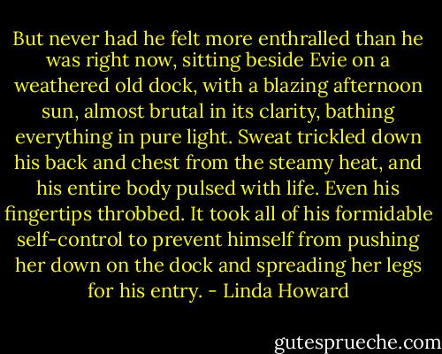 But never had he felt more enthralled than he was right now, sitting beside Evie on a weathered old dock, with a blazing afternoon sun, almost brutal in its clarity, bathing everything in pure light. Sweat trickled down his back and chest from the steamy heat, and his entire body pulsed with life. Even his fingertips throbbed. It took all of his formidable self-control to prevent himself from pushing her down on the dock and spreading her legs for his entry. - Linda Howard