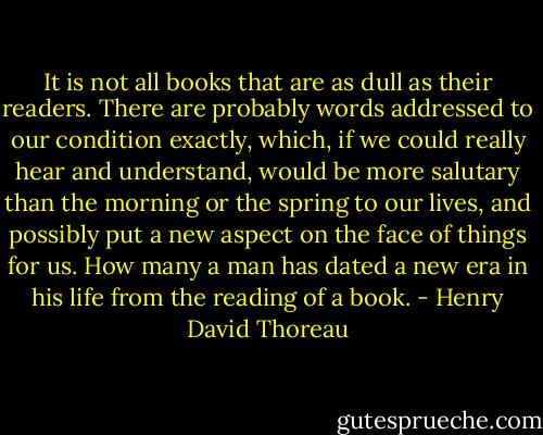 It is not all books that are as dull as their readers. There are probably words addressed to our condition exactly, which, if we could really hear and understand, would be more salutary than the morning or the spring to our lives, and possibly put a new aspect on the face of things for us. How many a man has dated a new era in his life from the reading of a book. - Henry David Thoreau