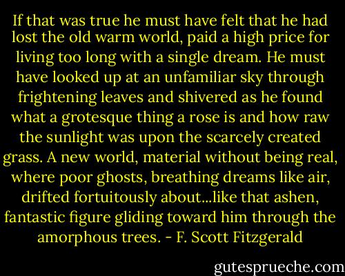 If that was true he must have felt that he had lost the old warm world, paid a high price for living too long with a single dream. He must have looked up at an unfamiliar sky through frightening leaves and shivered as he found what a grotesque thing a rose is and how raw the sunlight was upon the scarcely created grass. A new world, material without being real, where poor ghosts, breathing dreams like air, drifted fortuitously about...like that ashen, fantastic figure gliding toward him through the amorphous trees. - F. Scott Fitzgerald