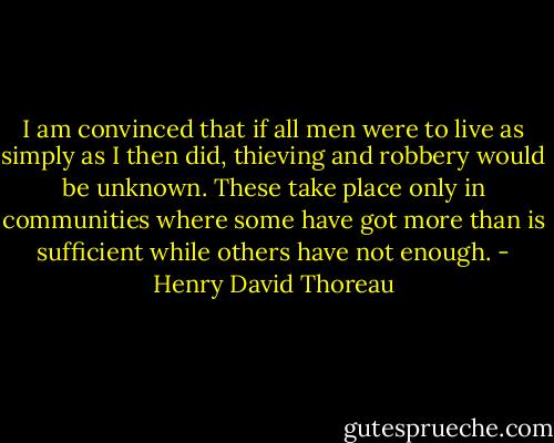 I am convinced that if all men were to live as simply as I then did, thieving and robbery would be unknown. These take place only in communities where some have got more than is sufficient while others have not enough. - Henry David Thoreau