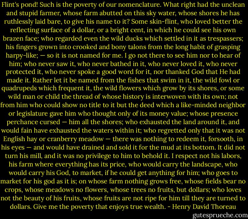 Flint's pond! Such is the poverty of our nomenclature. What right had the unclean and stupid farmer, whose farm abutted on this sky water, whose shores he has ruthlessly laid bare, to give his name to it? Some skin-flint, who loved better the reflecting surface of a dollar, or a bright cent, in which he could see his own brazen face; who regarded even the wild ducks which settled in it as trespassers; his fingers grown into crooked and bony talons from the long habit of grasping harpy-like; — so it is not named for me. I go not there to see him nor to hear of him; who never saw it, who never bathed in it, who never loved it, who never protected it, who never spoke a good word for it, nor thanked God that He had made it. Rather let it be named from the fishes that swim in it, the wild fowl or quadrupeds which frequent it, the wild flowers which grow by its shores, or some wild man or child the thread of whose history is interwoven with its own; not from him who could show no title to it but the deed which a like-minded neighbor or legislature gave him who thought only of its money value; whose presence perchance cursed — him all the shores; who exhausted the land around it, and would fain have exhausted the waters within it; who regretted only that it was not English hay or cranberry meadow — there was nothing to redeem it, forsooth, in his eyes — and would have drained and sold it for the mud at its bottom. It did not turn his mill, and it was no privilege to him to behold it. I respect not his labors, his farm where everything has its price, who would carry the landscape, who would carry his God, to market, if he could get anything for him; who goes to market for his god as it is; on whose farm nothing grows free, whose fields bear no crops, whose meadows no flowers, whose trees no fruits, but dollars; who loves not the beauty of his fruits, whose fruits are not ripe for him till they are turned to dollars. Give me the poverty that enjoys true wealth. - Henry David Thoreau