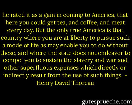 he rated it as a gain in coming to America, that here you could get tea, and coffee, and meat every day. But the only true America is that country where you are at liberty to pursue such a mode of life as may enable you to do without these, and where the state does not endeavor to compel you to sustain the slavery and war and other superfluous expenses which directly or indirectly result from the use of such things. - Henry David Thoreau