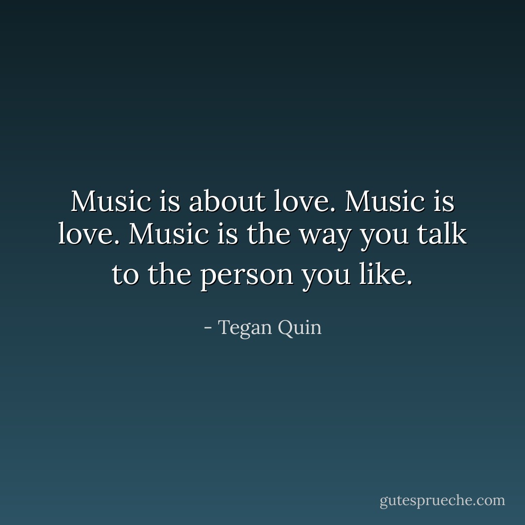 Music is about love. Music is love. Music is the way you talk to the person you like. - Tegan Quin