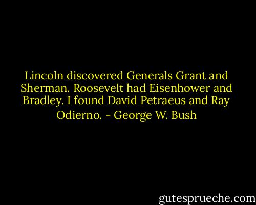 Lincoln discovered Generals Grant and Sherman. Roosevelt had Eisenhower and Bradley. I found David Petraeus and Ray Odierno. - George W. Bush