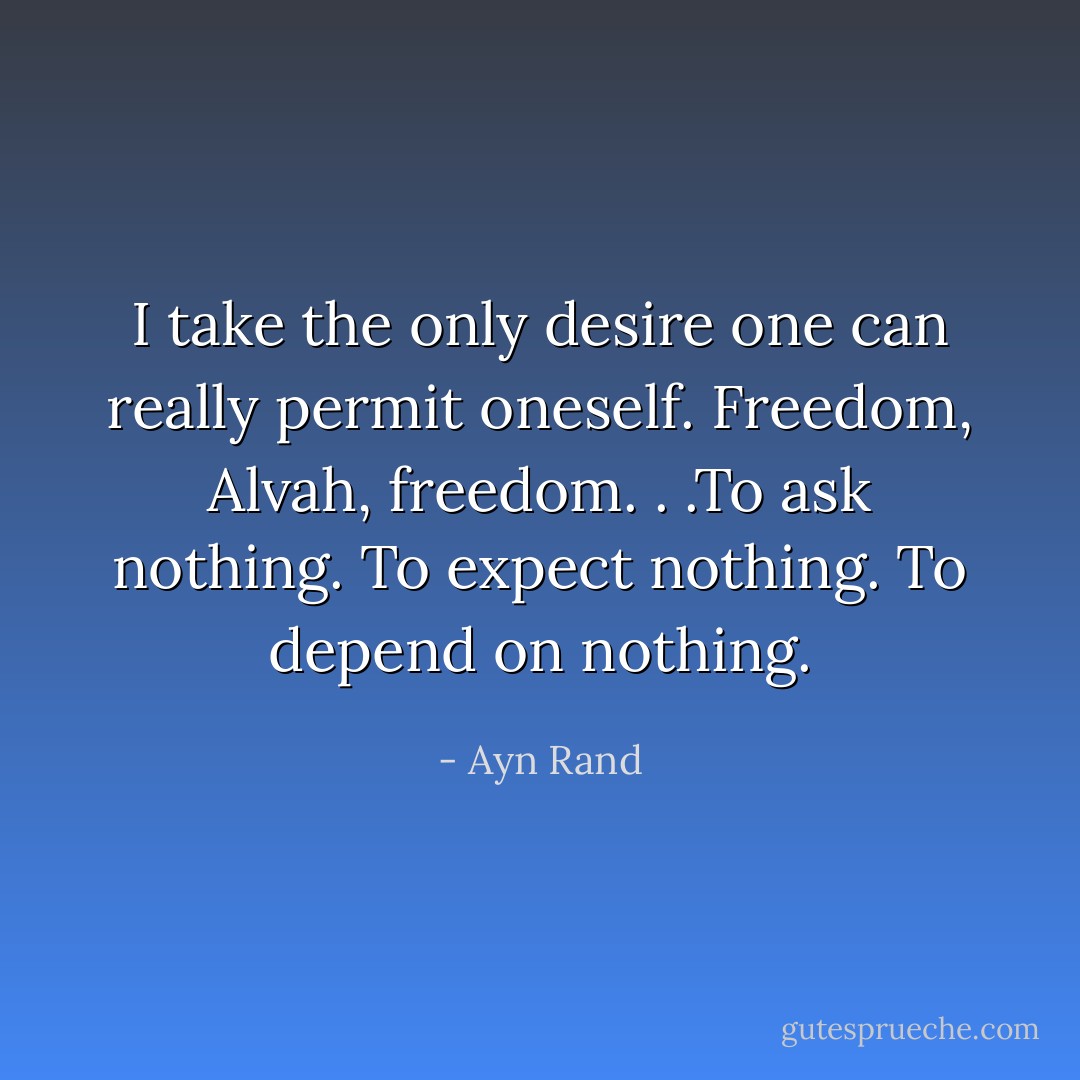 I take the only desire one can really permit oneself. Freedom, Alvah, freedom. . .To ask nothing. To expect nothing. To depend on nothing. - Ayn Rand