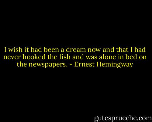 I wish it had been a dream now and that I had never hooked the fish and was alone in bed on the newspapers. - Ernest Hemingway