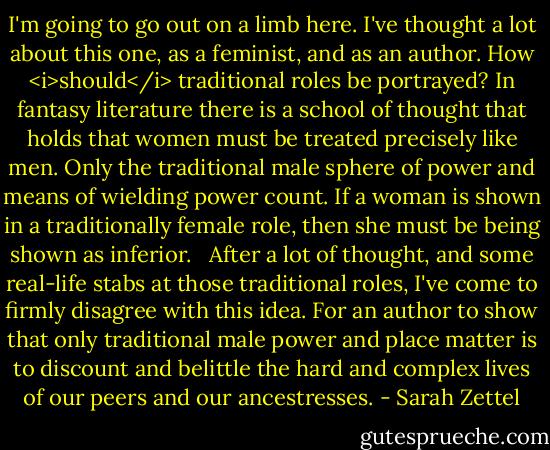 I'm going to go out on a limb here. I've thought a lot about this one, as a feminist, and as an author. How <i>should</i> traditional roles be portrayed? In fantasy literature there is a school of thought that holds that women must be treated precisely like men. Only the traditional male sphere of power and means of wielding power count. If a woman is shown in a traditionally female role, then she must be being shown as inferior. <br /><br />After a lot of thought, and some real-life stabs at those traditional roles, I've come to firmly disagree with this idea. For an author to show that only traditional male power and place matter is to discount and belittle the hard and complex lives of our peers and our ancestresses. - Sarah Zettel