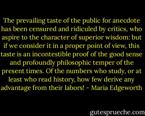 The prevailing taste of the public for anecdote has been censured and ridiculed by critics, who aspire to the character of superior wisdom: but if we consider it in a proper point of view, this taste is an incontestible proof of the good sense and profoundly philosophic temper of the present times. Of the numbers who study, or at least who read history, how few derive any advantage from their labors! - Maria Edgeworth