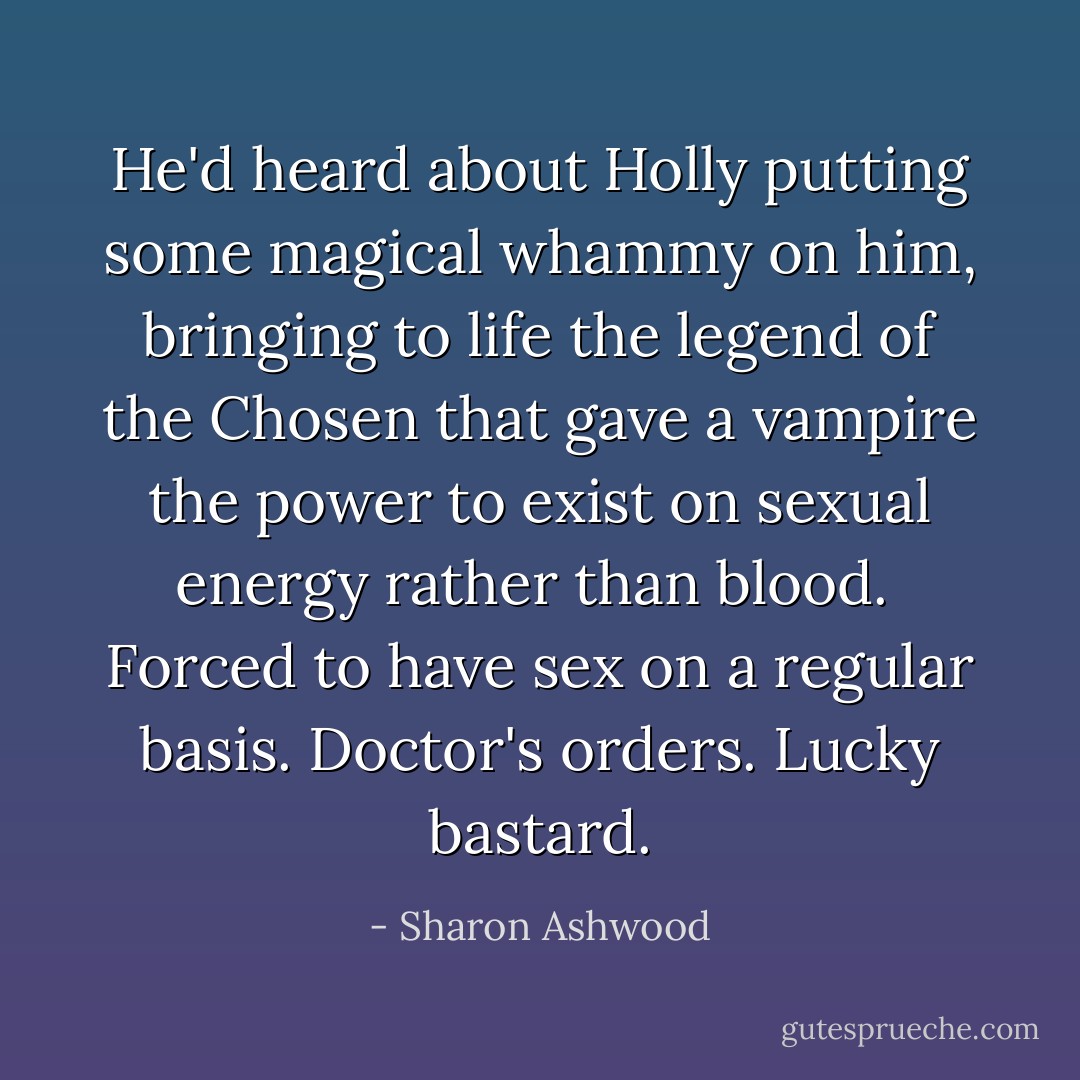 He'd heard about Holly putting some magical whammy on him, bringing to life the legend of the Chosen that gave a vampire the power to exist on sexual energy rather than blood. <i> Forced to have sex on a regular basis. Doctor's orders. Lucky bastard.</i> - Sharon Ashwood