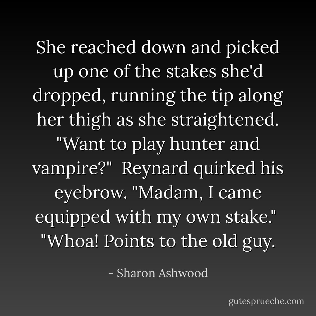 She reached down and picked up one of the stakes she'd dropped, running the tip along her thigh as she straightened. "Want to play hunter and vampire?"<br /><br />Reynard quirked his eyebrow. "Madam, I came equipped with my own stake."<br /><br />"Whoa! Points to the old guy. - Sharon Ashwood