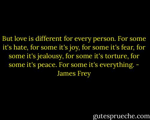 But love is different for every person. For some it's hate, for some it's joy, for some it's fear, for some it's jealousy, for some it's torture, for some it's peace. For some it's everything. - James Frey