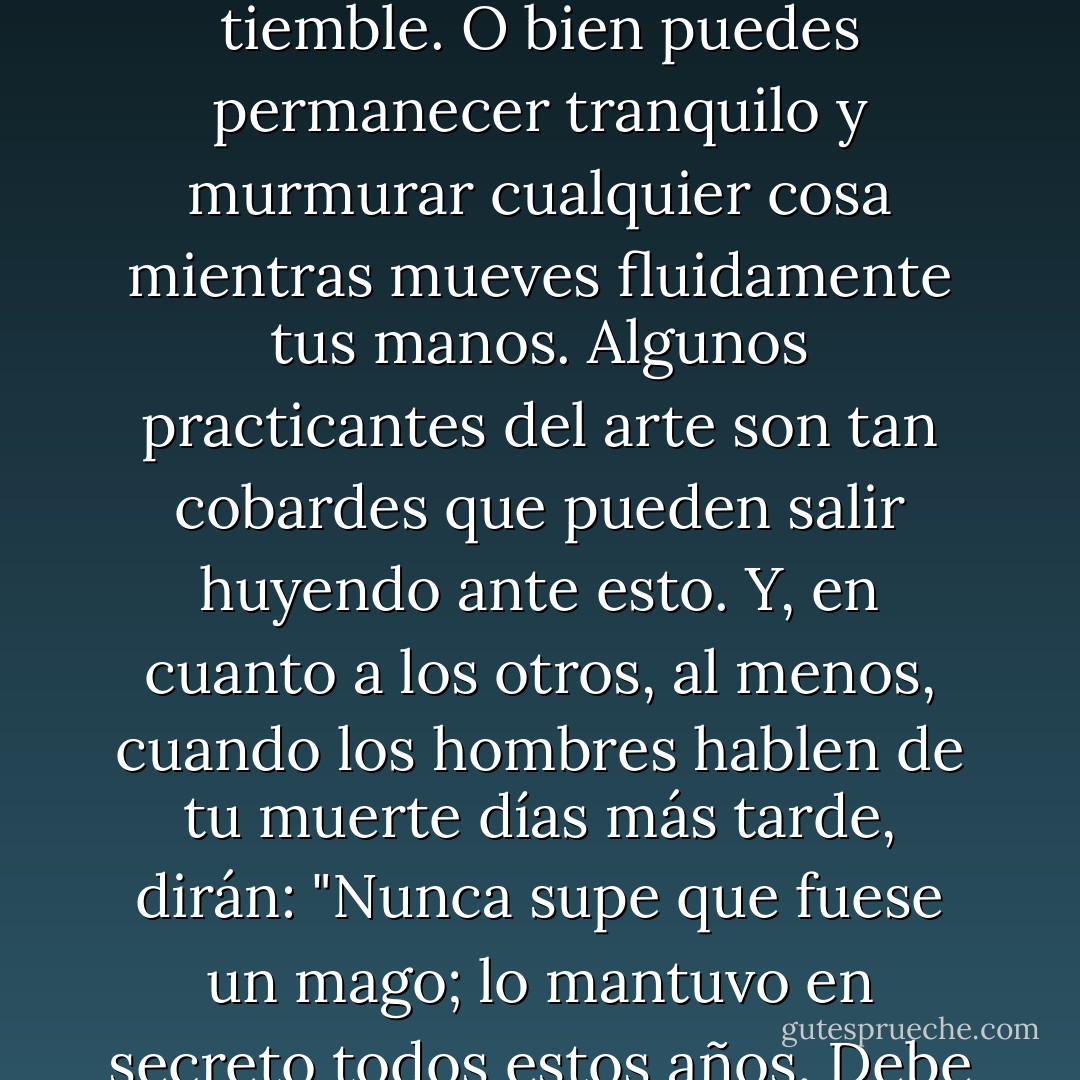 Cuando te ataquen con magia, corre, reza o arroja piedras; muchos magos no son más que un fraude, y puedes salir airoso aun cuando tu corazón tiemble. O bien puedes permanecer tranquilo y murmurar cualquier cosa mientras mueves fluidamente tus manos. Algunos practicantes del arte son tan cobardes que pueden salir huyendo ante esto. Y, en cuanto a los otros, al menos, cuando los hombres hablen de tu muerte días más tarde, dirán: "Nunca supe que fuese un mago; lo mantuvo en secreto todos estos años. Debe de haber sido un tipo inteligente". Desde luego, algunos no estarán de acuerdo con esto. - Ed Greenwood