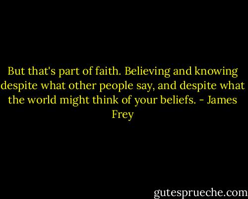 But that's part of faith. Believing and knowing despite what other people say, and despite what the world might think of your beliefs. - James Frey