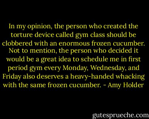In my opinion, the person who created the torture device called gym class should be clobbered with an enormous frozen cucumber. Not to mention, the person who decided it would be a great idea to schedule me in first period gym every Monday, Wednesday, and Friday also deserves a heavy-handed whacking with the same frozen cucumber. - Amy Holder
