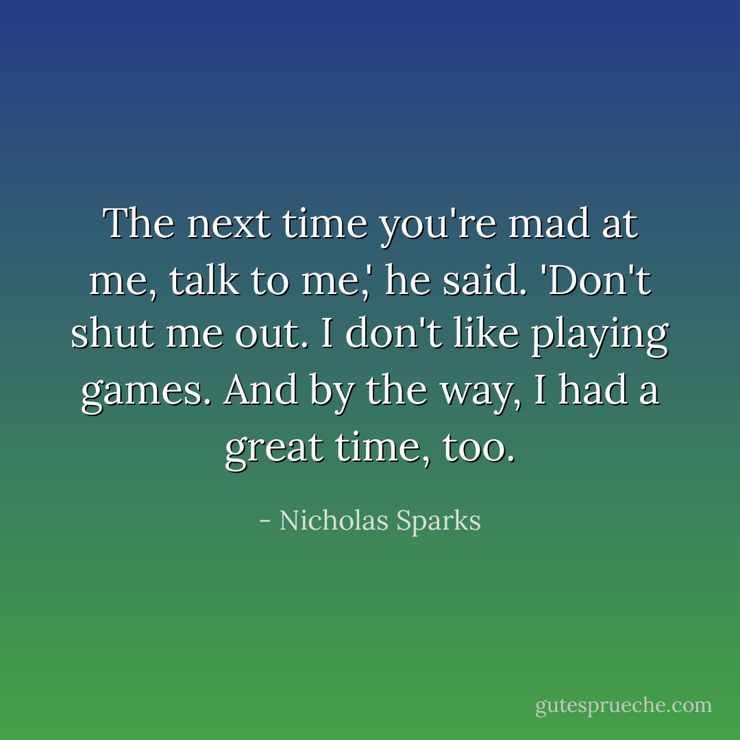 The next time you're mad at me, talk to me,' he said. 'Don't shut me out. I don't like playing games. And by the way, I had a great time, too. - Nicholas Sparks