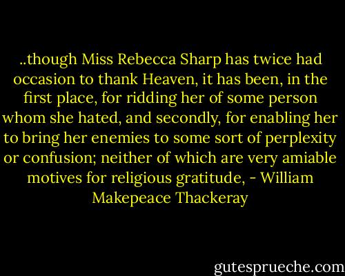 ..though Miss Rebecca Sharp has twice had occasion to thank Heaven, it has been, in the first place, for ridding her of some person whom she hated, and secondly, for enabling her to bring her enemies to some sort of perplexity or confusion; neither of which are very amiable motives for religious gratitude, - William Makepeace Thackeray
