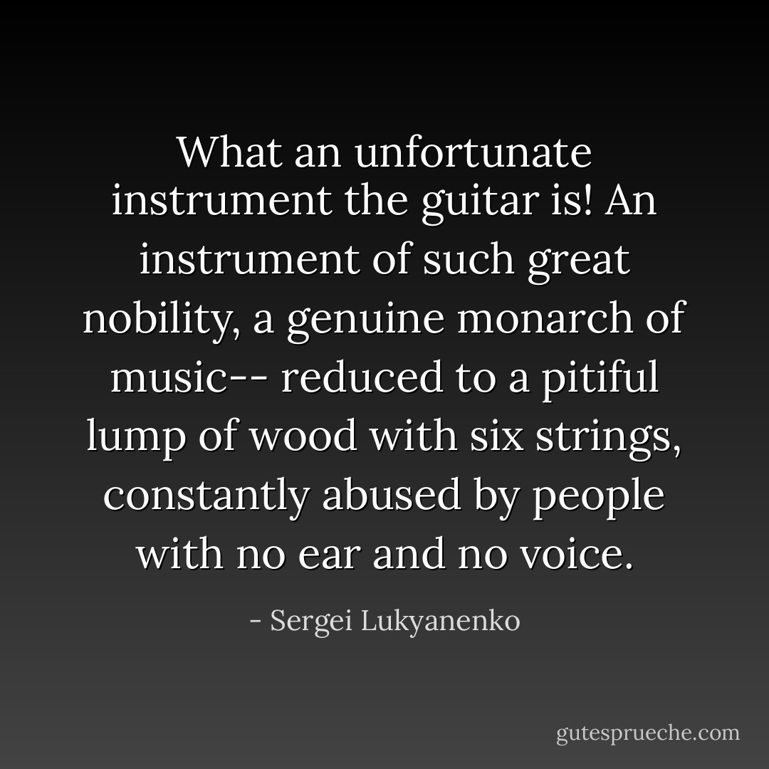 What an unfortunate instrument the guitar is! An instrument of such great nobility, a genuine monarch of music-- reduced to a pitiful lump of wood with six strings, constantly abused by people with no ear and no voice. - Sergei Lukyanenko