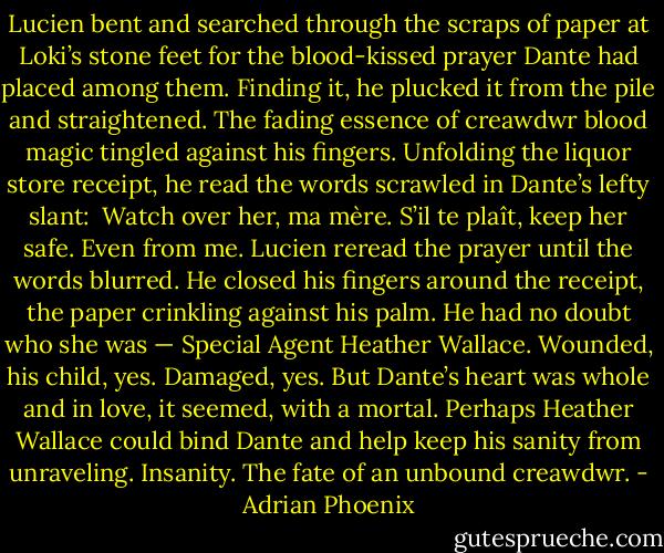 Lucien bent and searched through the scraps of paper at Loki’s stone feet for the blood-kissed prayer Dante had placed among them. Finding it, he plucked it from the pile and straightened.<br />The fading essence of creawdwr blood magic tingled against his fingers. Unfolding the liquor store receipt, he read the words scrawled in Dante’s lefty slant: <br />Watch over her, ma mère. S’il te plaît, keep her safe. Even from me.<br />Lucien reread the prayer until the words blurred. He closed his fingers around the receipt, the paper crinkling against his palm. He had no doubt who she was — Special Agent Heather Wallace.<br />Wounded, his child, yes. Damaged, yes. But Dante’s heart was whole and in love, it seemed, with a mortal. Perhaps Heather Wallace could bind Dante and help keep his sanity from unraveling.<br />Insanity. The fate of an unbound creawdwr. - Adrian Phoenix