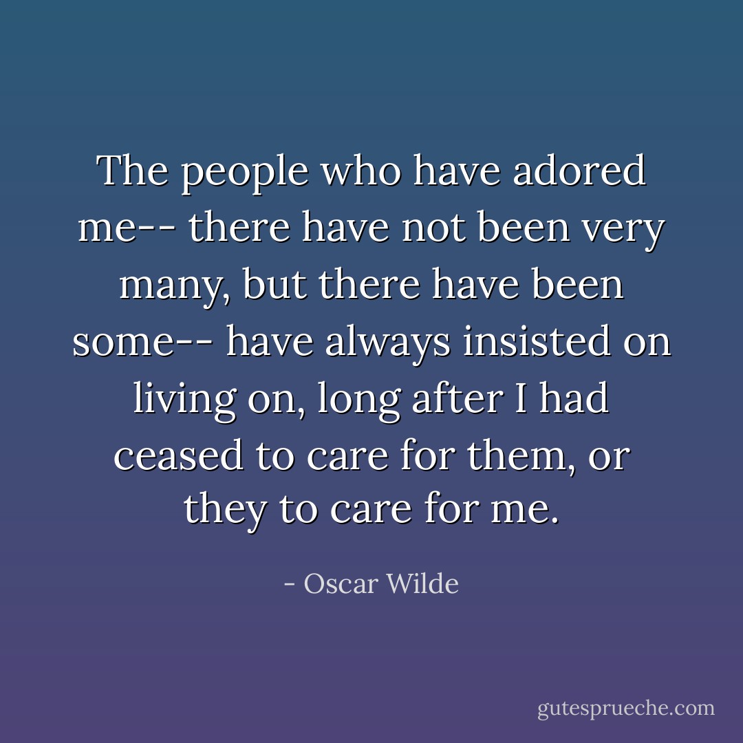 The people who have adored me-- there have not been very many, but there have been some-- have always insisted on living on, long after I had ceased to care for them, or they to care for me. - Oscar Wilde