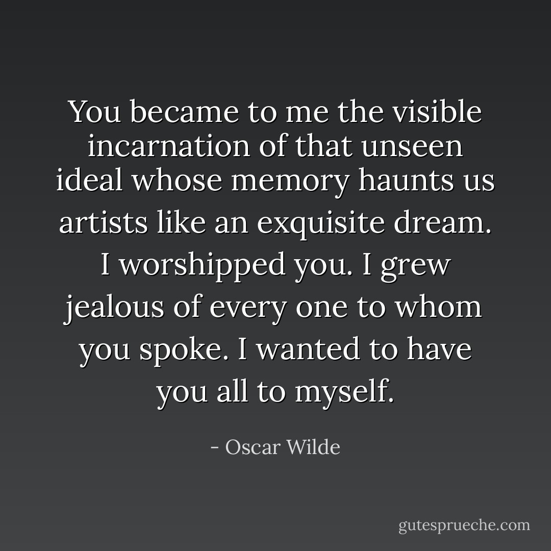 You became to me the visible incarnation of that unseen ideal whose memory haunts us artists like an exquisite dream. I worshipped you. I grew jealous of every one to whom you spoke. I wanted to have you all to myself. - Oscar Wilde