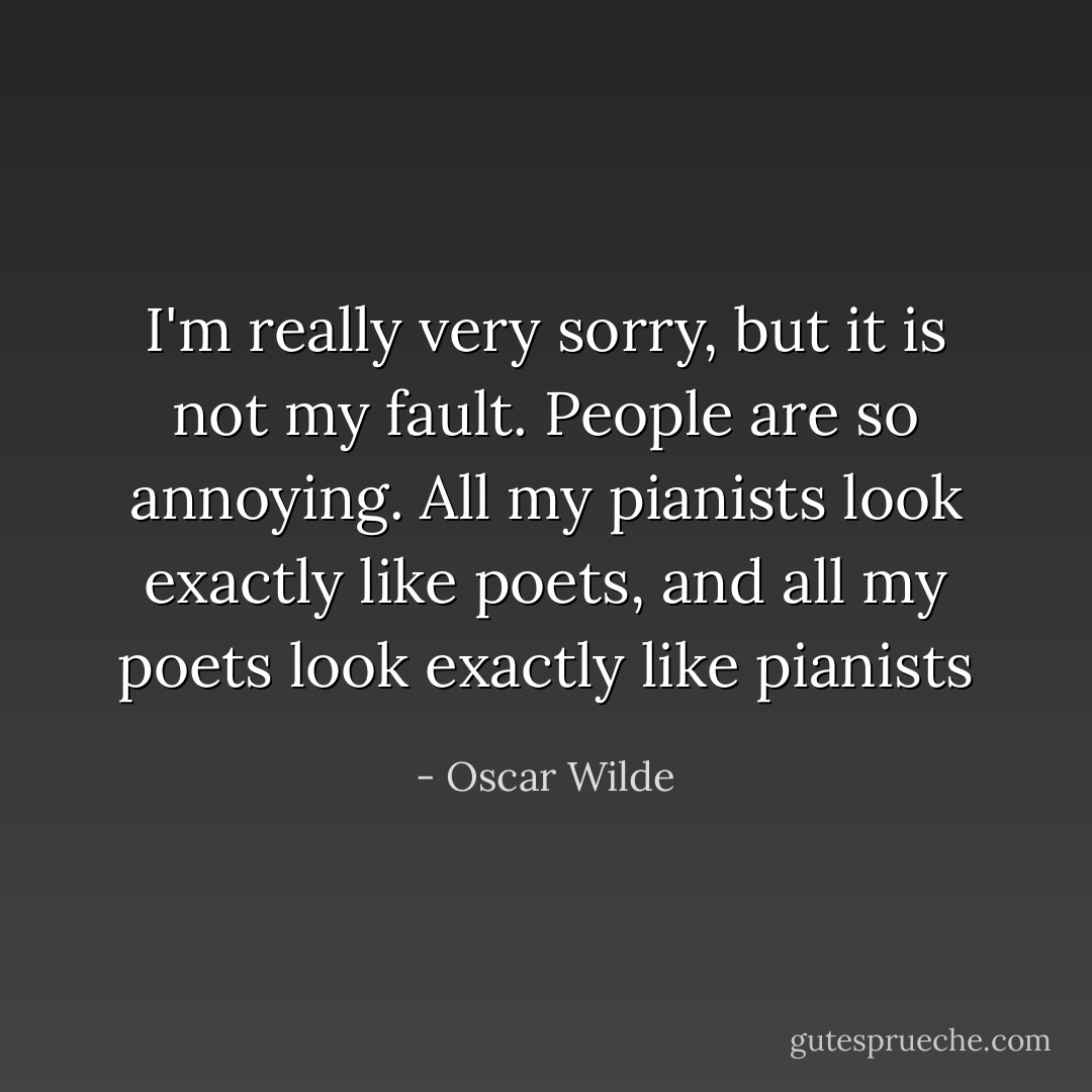 I'm really very sorry, but it is not my fault. People are so annoying. All my pianists look exactly like poets, and all my poets look exactly like pianists - Oscar Wilde