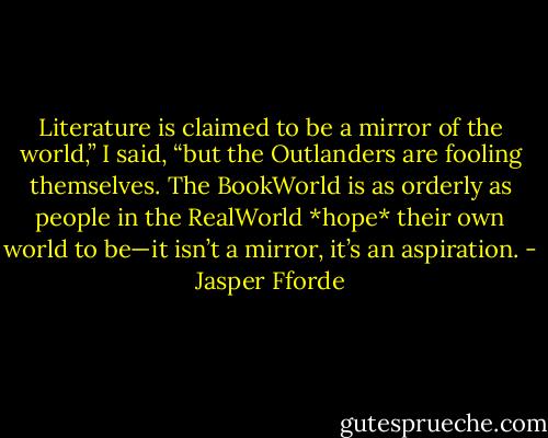 Literature is claimed to be a mirror of the world,” I said, “but the Outlanders are fooling themselves. The BookWorld is as orderly as people in the RealWorld *hope* their own world to be—it isn’t a mirror, it’s an aspiration. - Jasper Fforde
