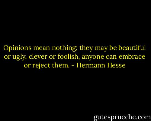 Opinions mean nothing; they may be beautiful or ugly, clever or foolish, anyone can embrace or reject them. - Hermann Hesse