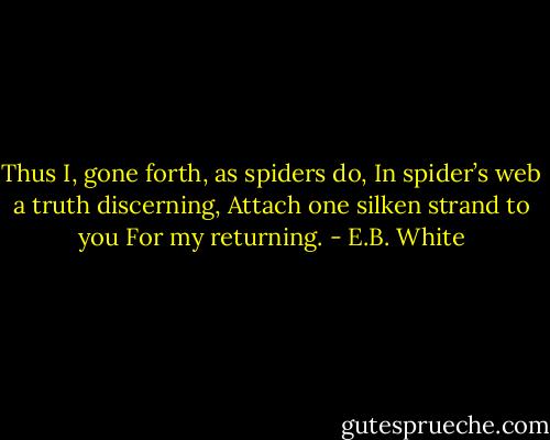 Thus I, gone forth, as spiders do,<br />In spider’s web a truth discerning,<br />Attach one silken strand to you<br />For my returning. - E.B. White