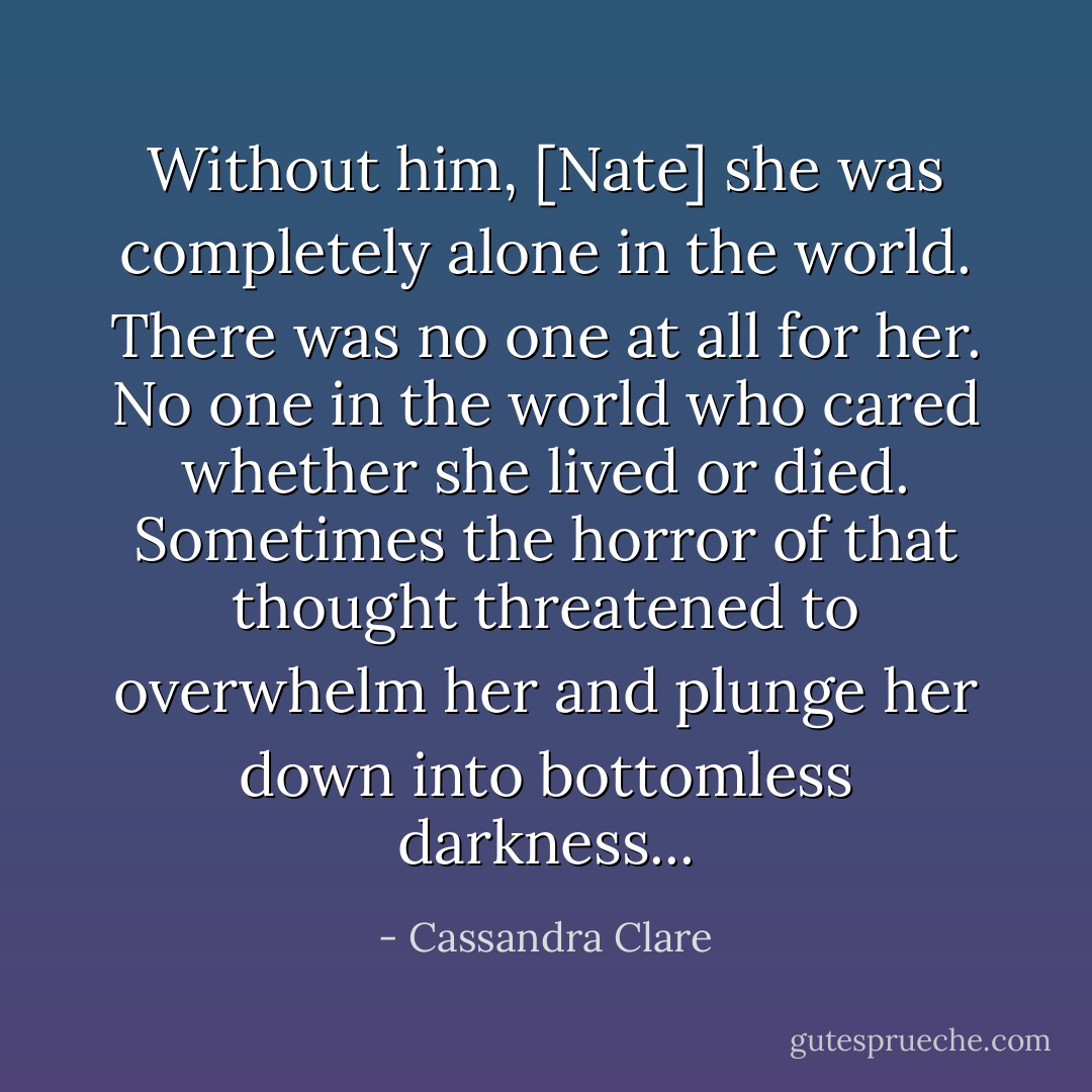 Without him, [Nate] she was completely alone in the world. There was no one at all for her. No one in the world who cared whether she lived or died. Sometimes the horror of that thought threatened to overwhelm her and plunge her down into bottomless darkness... - Cassandra Clare