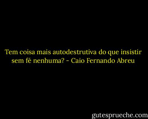 Tem coisa mais autodestrutiva do que insistir sem fé nenhuma? - Caio Fernando Abreu