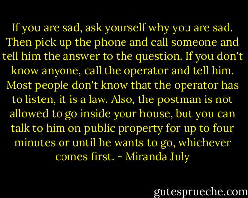 If you are sad, ask yourself why you are sad. Then pick up the phone and call someone and tell him the answer to the question. If you don't know anyone, call the operator and tell him. Most people don't know that the operator has to listen, it is a law. Also, the postman is not allowed to go inside your house, but you can talk to him on public property for up to four minutes or until he wants to go, whichever comes first. - Miranda July