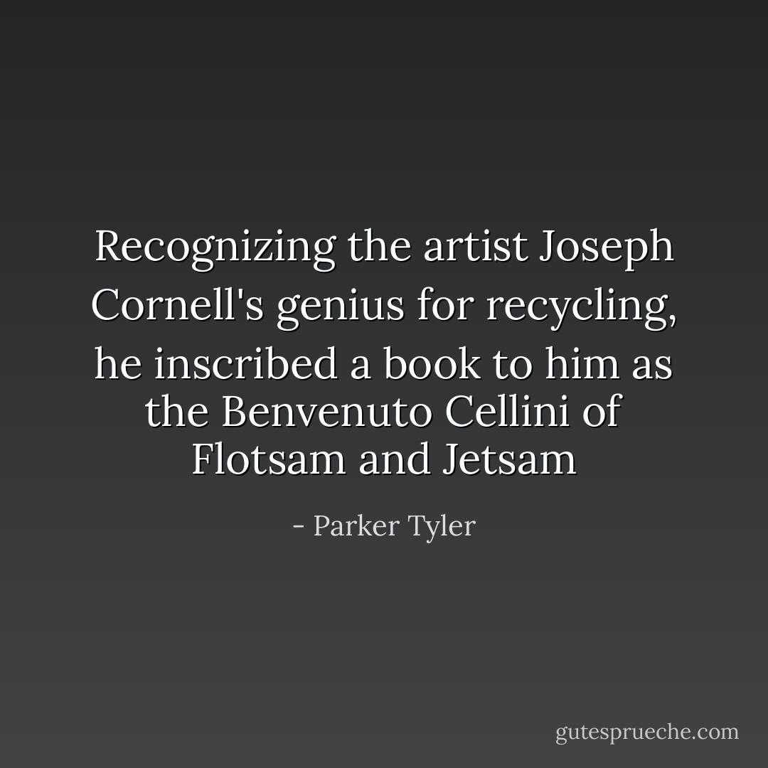 Recognizing the artist Joseph Cornell's genius for recycling, he inscribed a book to him as <i>the Benvenuto Cellini of Flotsam and Jetsam</i> - Parker Tyler