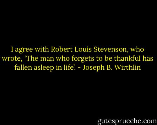 I agree with Robert Louis Stevenson, who wrote, ‘The man who forgets to be thankful has fallen asleep in life’. - Joseph B. Wirthlin