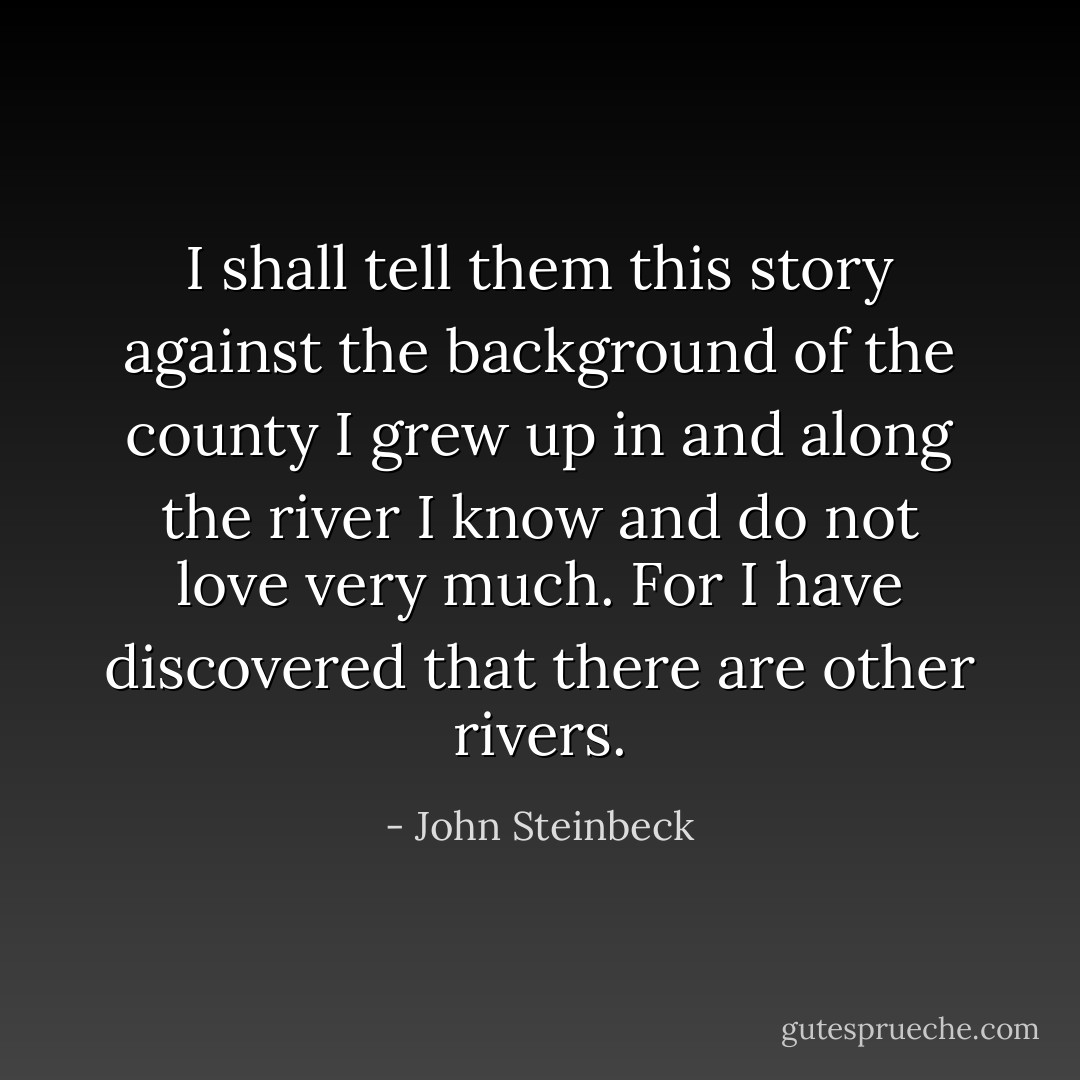 I shall tell them this story against the background of the county I grew up in and along the river I know and do not love very much. For I have discovered that there are other rivers. - John Steinbeck