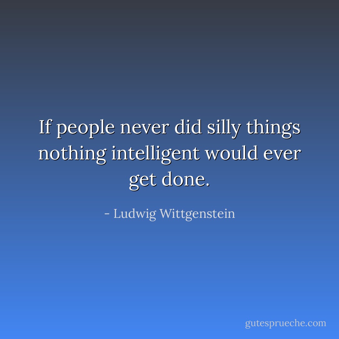 If people never did silly things nothing intelligent would ever get done. - Ludwig Wittgenstein