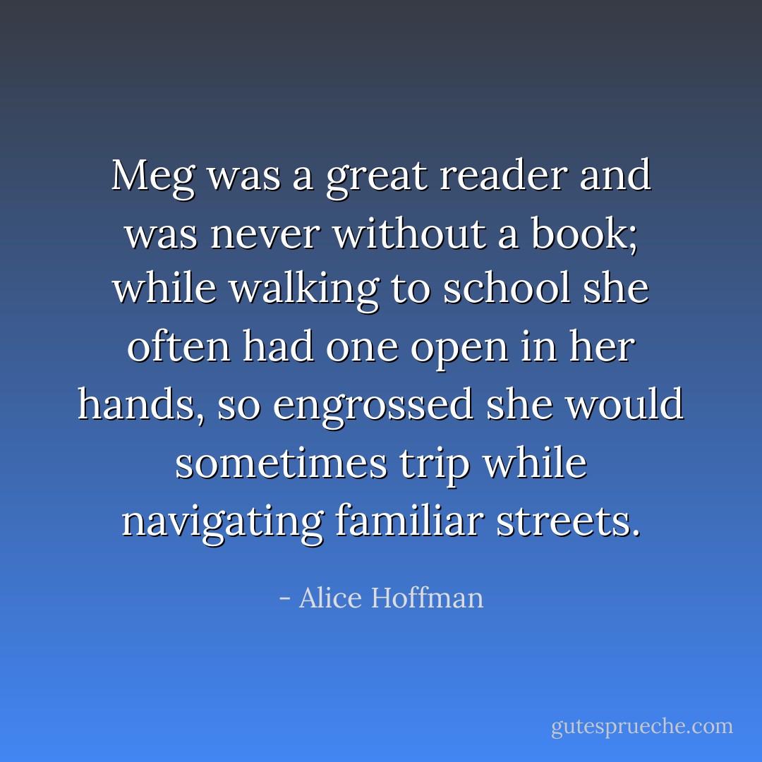 Meg was a great reader and was never without a book; while walking to school she often had one open in her hands, so engrossed she would sometimes trip while navigating familiar streets. - Alice Hoffman