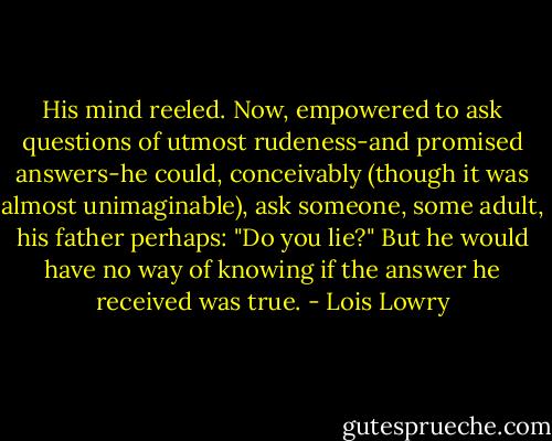 His mind reeled. Now, empowered to ask questions of utmost rudeness-and promised answers-he could, conceivably (though it was almost unimaginable), ask someone, some adult, his father perhaps: "Do you lie?"<br />But he would have no way of knowing if the answer he received was true. - Lois Lowry
