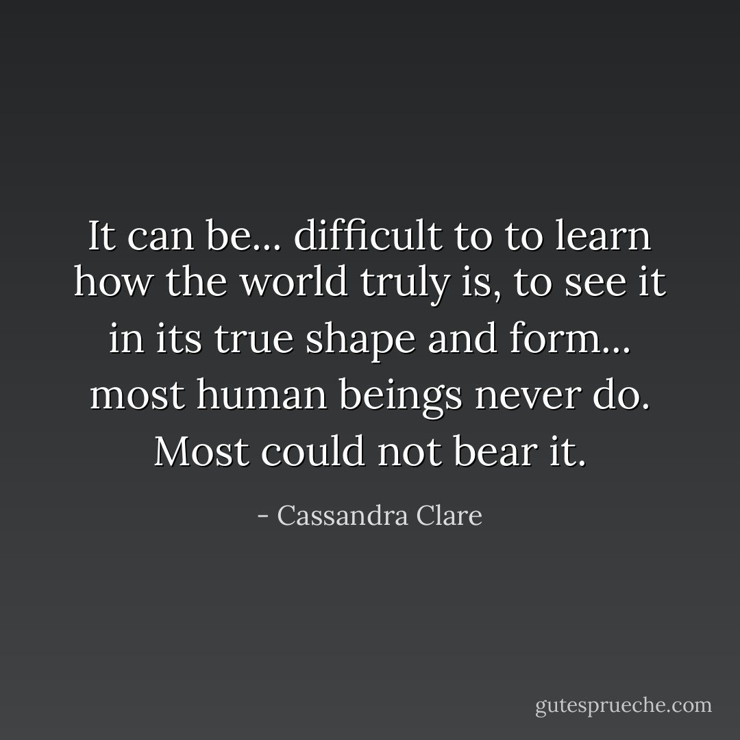 It can be... difficult to to learn how the world truly is, to see it in its true shape and form... most human beings never do. Most could not bear it. - Cassandra Clare